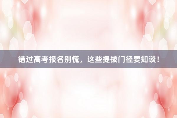 错过高考报名别慌，这些提拔门径要知谈！